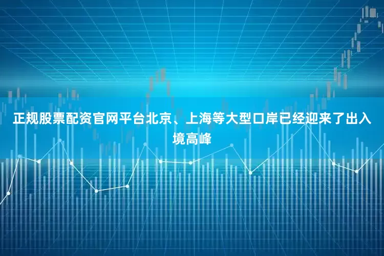 正规股票配资官网平台北京、上海等大型口岸已经迎来了出入境高峰