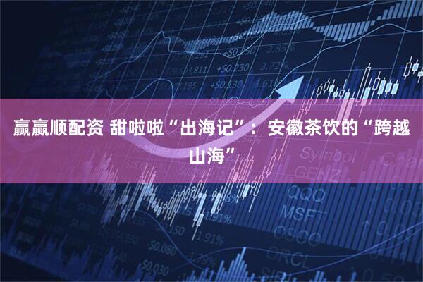 赢赢顺配资 甜啦啦“出海记”：安徽茶饮的“跨越山海”