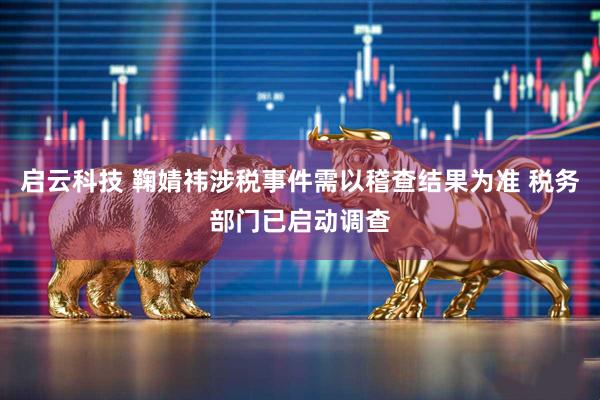 启云科技 鞠婧祎涉税事件需以稽查结果为准 税务部门已启动调查
