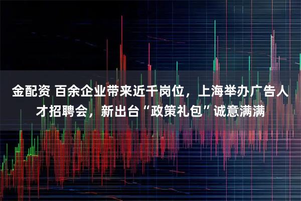金配资 百余企业带来近千岗位，上海举办广告人才招聘会，新出台“政策礼包”诚意满满