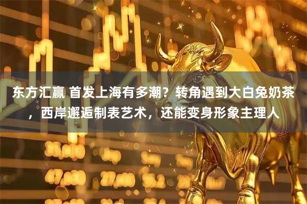 东方汇赢 首发上海有多潮？转角遇到大白兔奶茶，西岸邂逅制表艺术，还能变身形象主理人