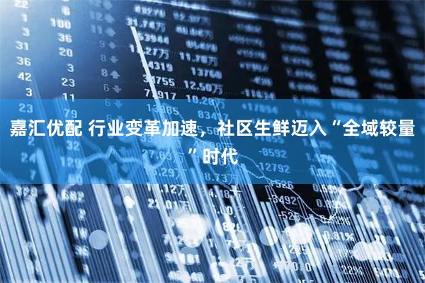 嘉汇优配 行业变革加速，社区生鲜迈入“全域较量”时代