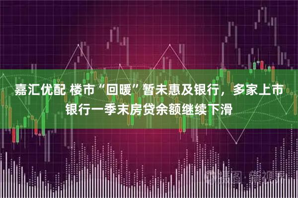 嘉汇优配 楼市“回暖”暂未惠及银行，多家上市银行一季末房贷余额继续下滑