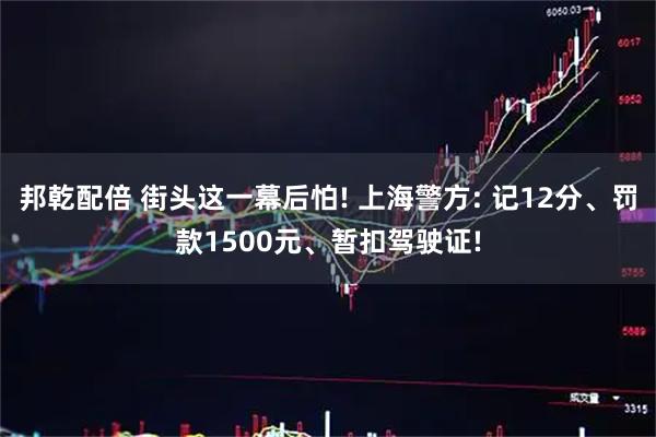 邦乾配倍 街头这一幕后怕! 上海警方: 记12分、罚款1500元、暂扣驾驶证!