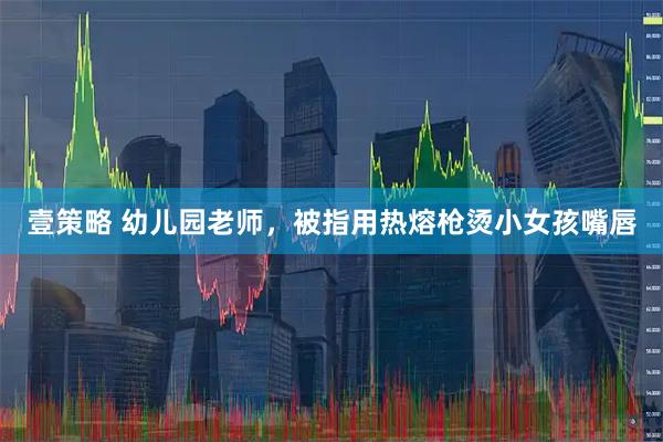 壹策略 幼儿园老师，被指用热熔枪烫小女孩嘴唇