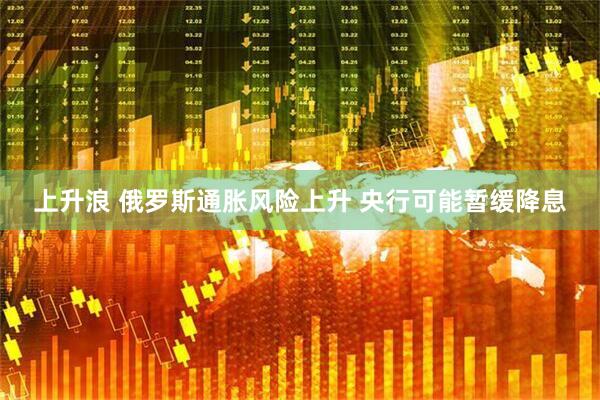 上升浪 俄罗斯通胀风险上升 央行可能暂缓降息