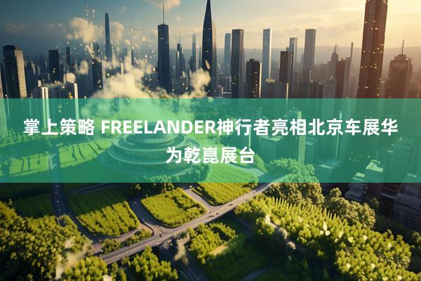 掌上策略 FREELANDER神行者亮相北京车展华为乾崑展台